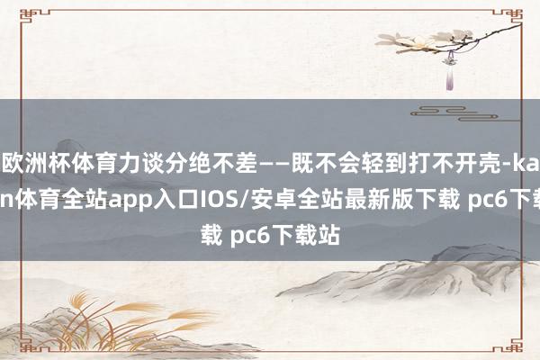 欧洲杯体育力谈分绝不差——既不会轻到打不开壳-kaiyun体育全站app入口IOS/安卓全站最新版下载 pc6下载站