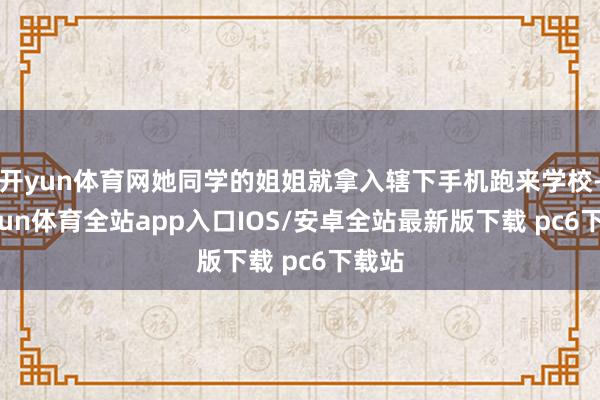 开yun体育网她同学的姐姐就拿入辖下手机跑来学校-kaiyun体育全站app入口IOS/安卓全站最新版下载 pc6下载站