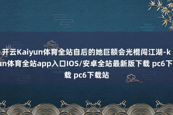 开云Kaiyun体育全站自后的她巨额会光棍闯江湖-kaiyun体育全站app入口IOS/安卓全站最新版下载 pc6下载站