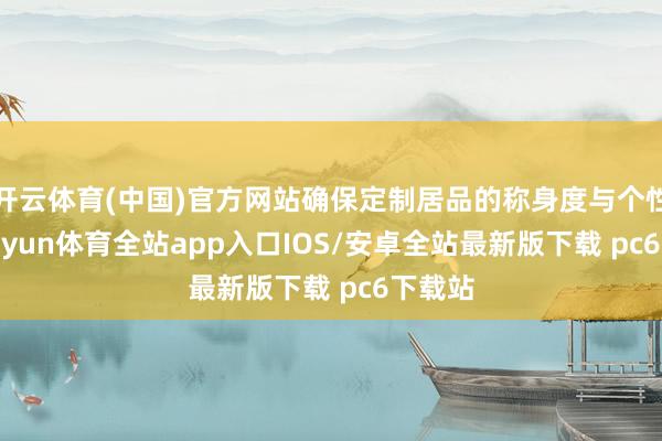 开云体育(中国)官方网站确保定制居品的称身度与个性化-kaiyun体育全站app入口IOS/安卓全站最新版下载 pc6下载站