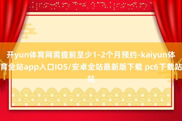 开yun体育网需提前至少1-2个月预约-kaiyun体育全站app入口IOS/安卓全站最新版下载 pc6下载站