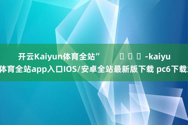 开云Kaiyun体育全站” -kaiyun体育全站app入口IOS/安卓全站最新版下载 pc6下载站