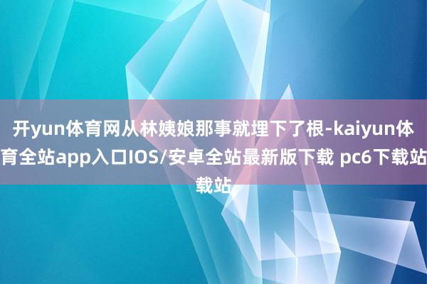 开yun体育网从林姨娘那事就埋下了根-kaiyun体育全站app入口IOS/安卓全站最新版下载 pc6下载站