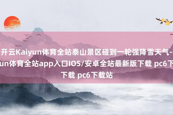 开云Kaiyun体育全站泰山景区碰到一轮强降雪天气-kaiyun体育全站app入口IOS/安卓全站最新版下载 pc6下载站