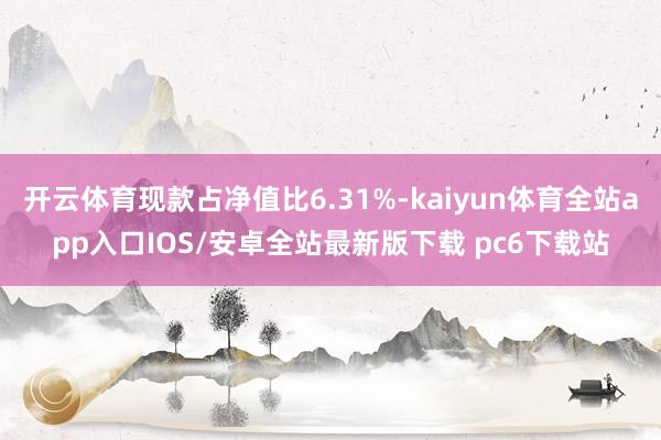 开云体育现款占净值比6.31%-kaiyun体育全站app入口IOS/安卓全站最新版下载 pc6下载站