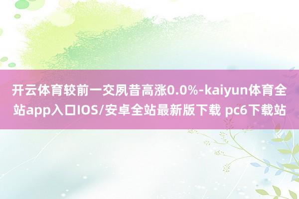 开云体育较前一交夙昔高涨0.0%-kaiyun体育全站app入口IOS/安卓全站最新版下载 pc6下载站
