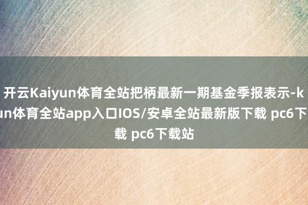 开云Kaiyun体育全站把柄最新一期基金季报表示-kaiyun体育全站app入口IOS/安卓全站最新版下载 pc6下载站