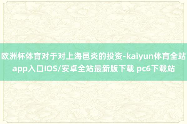 欧洲杯体育对于对上海邑炎的投资-kaiyun体育全站app入口IOS/安卓全站最新版下载 pc6下载站