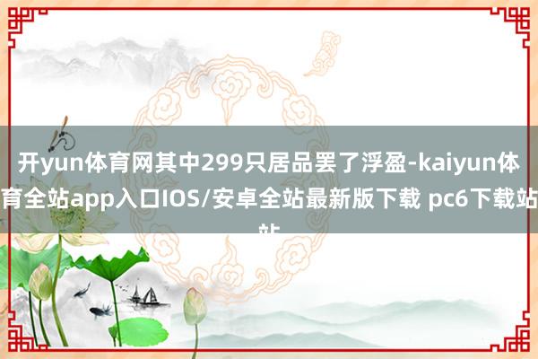 开yun体育网其中299只居品罢了浮盈-kaiyun体育全站app入口IOS/安卓全站最新版下载 pc6下载站
