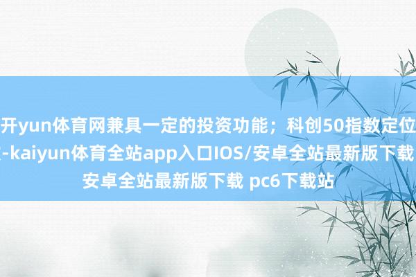 开yun体育网兼具一定的投资功能；科创50指数定位于成份指数-kaiyun体育全站app入口IOS/安卓全站最新版下载 pc6下载站