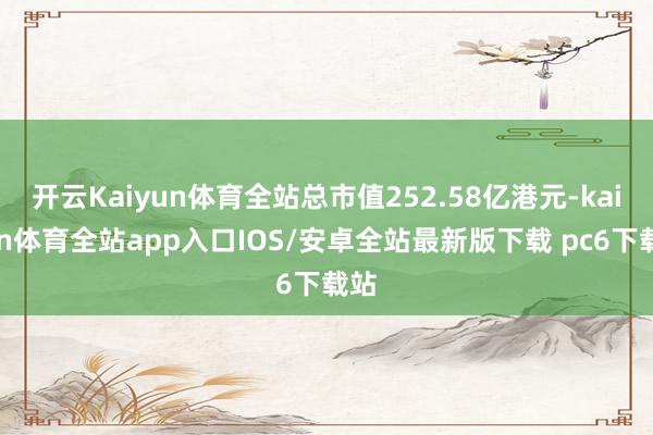 开云Kaiyun体育全站总市值252.58亿港元-kaiyun体育全站app入口IOS/安卓全站最新版下载 pc6下载站