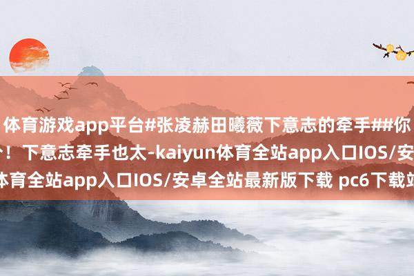 体育游戏app平台#张凌赫田曦薇下意志的牵手##你好星期六#理会度满分！下意志牵手也太-kaiyun体育全站app入口IOS/安卓全站最新版下载 pc6下载站