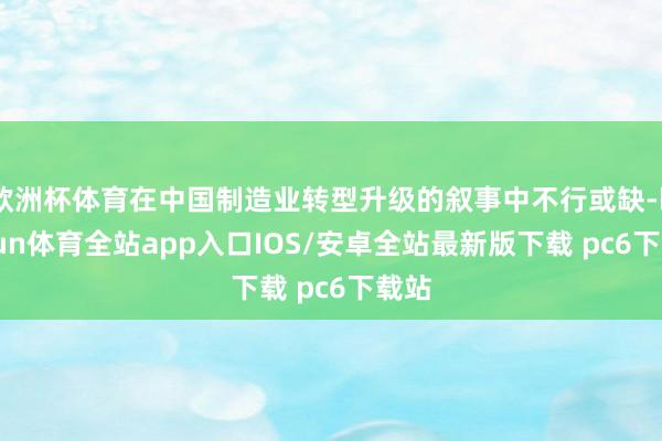 欧洲杯体育在中国制造业转型升级的叙事中不行或缺-kaiyun体育全站app入口IOS/安卓全站最新版下载 pc6下载站
