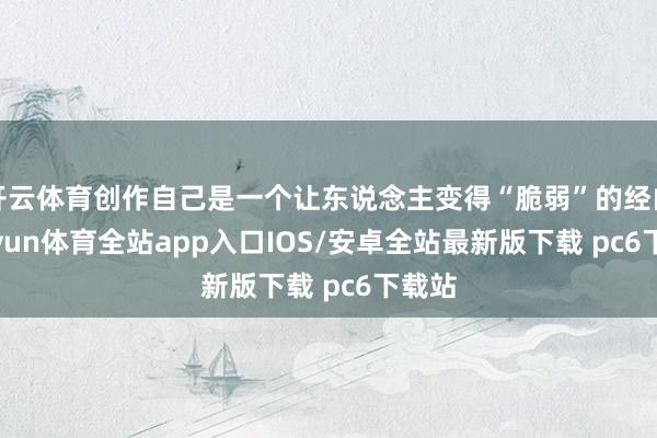 开云体育创作自己是一个让东说念主变得“脆弱”的经由-kaiyun体育全站app入口IOS/安卓全站最新版下载 pc6下载站