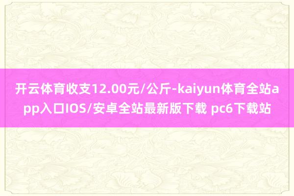 开云体育收支12.00元/公斤-kaiyun体育全站app入口IOS/安卓全站最新版下载 pc6下载站