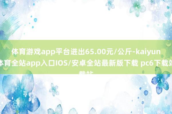 体育游戏app平台进出65.00元/公斤-kaiyun体育全站app入口IOS/安卓全站最新版下载 pc6下载站