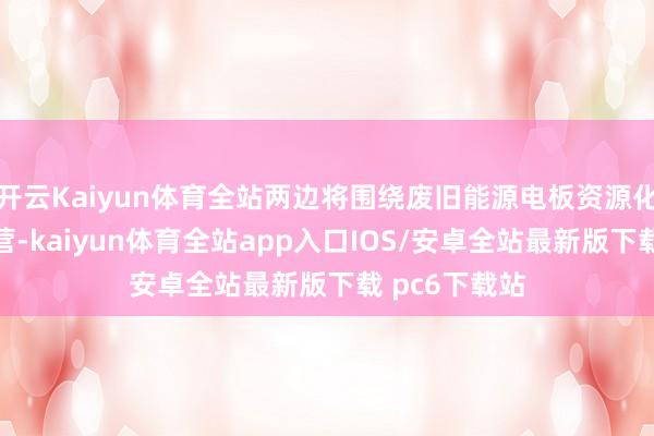 开云Kaiyun体育全站两边将围绕废旧能源电板资源化欺诈伸开合营-kaiyun体育全站app入口IOS/安卓全站最新版下载 pc6下载站