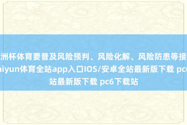 欧洲杯体育要普及风险预判、风险化解、风险防患等接触措施-kaiyun体育全站app入口IOS/安卓全站最新版下载 pc6下载站