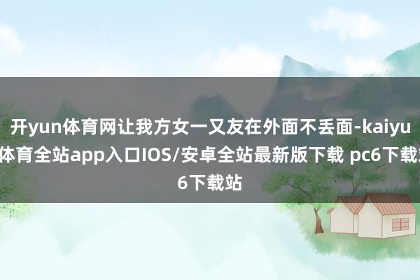 开yun体育网让我方女一又友在外面不丢面-kaiyun体育全站app入口IOS/安卓全站最新版下载 pc6下载站