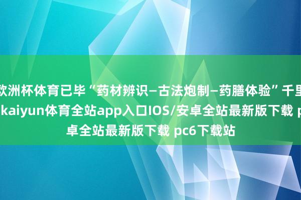 欧洲杯体育已毕“药材辨识—古法炮制—药膳体验”千里浸式传播-kaiyun体育全站app入口IOS/安卓全站最新版下载 pc6下载站