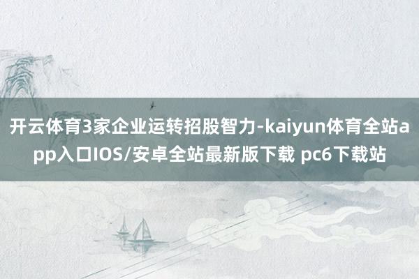开云体育3家企业运转招股智力-kaiyun体育全站app入口IOS/安卓全站最新版下载 pc6下载站