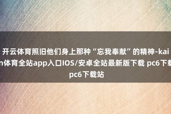 开云体育照旧他们身上那种“忘我奉献”的精神-kaiyun体育全站app入口IOS/安卓全站最新版下载 pc6下载站