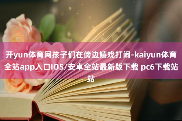 开yun体育网孩子们在傍边嬉戏打闹-kaiyun体育全站app入口IOS/安卓全站最新版下载 pc6下载站