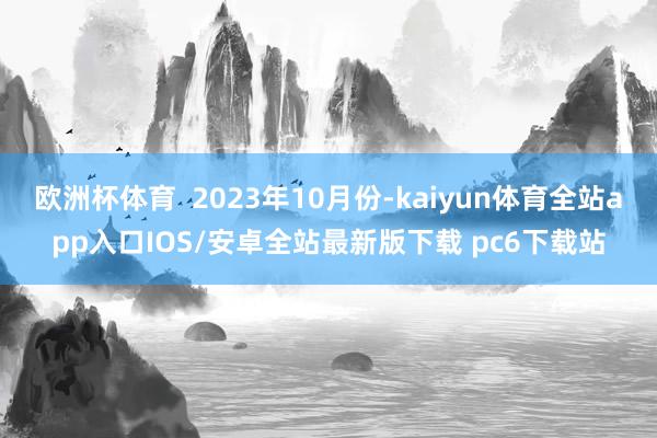 欧洲杯体育  2023年10月份-kaiyun体育全站app入口IOS/安卓全站最新版下载 pc6下载站
