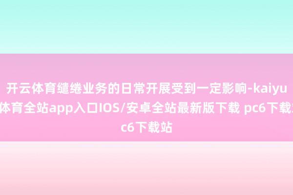 开云体育缱绻业务的日常开展受到一定影响-kaiyun体育全站app入口IOS/安卓全站最新版下载 pc6下载站