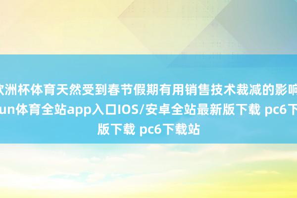欧洲杯体育天然受到春节假期有用销售技术裁减的影响-kaiyun体育全站app入口IOS/安卓全站最新版下载 pc6下载站