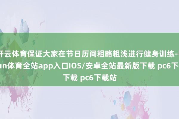 开云体育保证大家在节日历间粗略粗浅进行健身训练-kaiyun体育全站app入口IOS/安卓全站最新版下载 pc6下载站