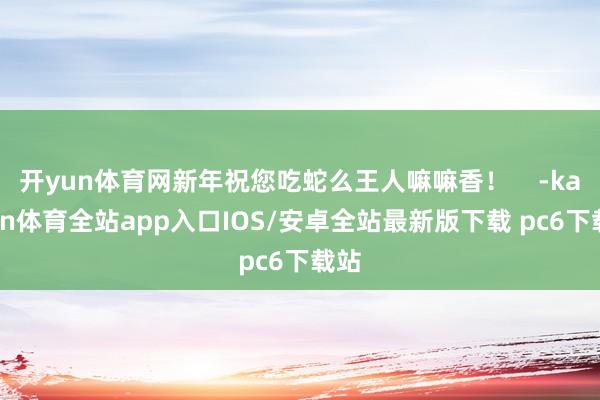 开yun体育网新年祝您吃蛇么王人嘛嘛香! -kaiyun体育全站app入口IOS/安卓全站最新版下载 pc6下载站