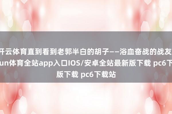 开云体育直到看到老郭半白的胡子——浴血奋战的战友-kaiyun体育全站app入口IOS/安卓全站最新版下载 pc6下载站