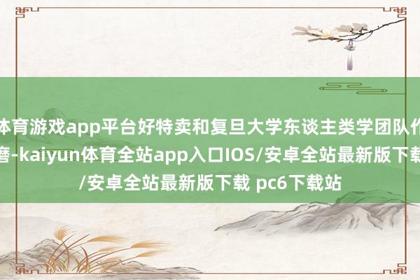 体育游戏app平台好特卖和复旦大学东谈主类学团队作念过一个琢磨-kaiyun体育全站app入口IOS/安卓全站最新版下载 pc6下载站