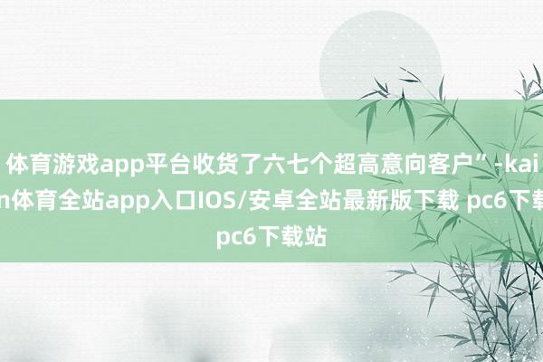 体育游戏app平台收货了六七个超高意向客户”-kaiyun体育全站app入口IOS/安卓全站最新版下载 pc6下载站