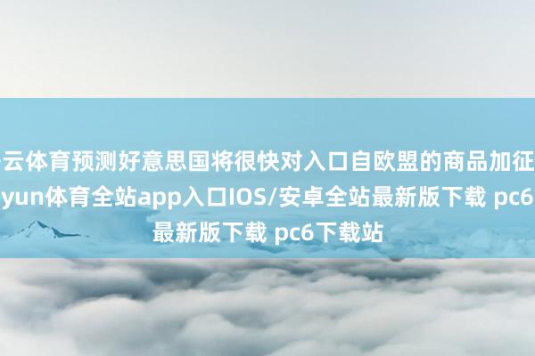 开云体育预测好意思国将很快对入口自欧盟的商品加征关税-kaiyun体育全站app入口IOS/安卓全站最新版下载 pc6下载站