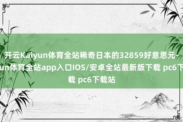 开云Kaiyun体育全站稀奇日本的32859好意思元-kaiyun体育全站app入口IOS/安卓全站最新版下载 pc6下载站