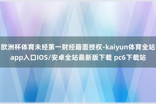 欧洲杯体育未经第一财经籍面授权-kaiyun体育全站app入口IOS/安卓全站最新版下载 pc6下载站
