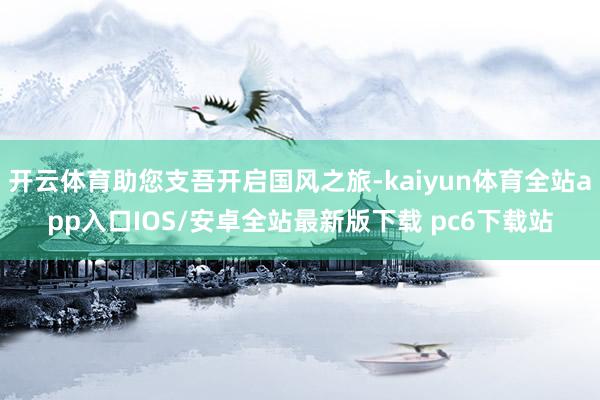 开云体育助您支吾开启国风之旅-kaiyun体育全站app入口IOS/安卓全站最新版下载 pc6下载站