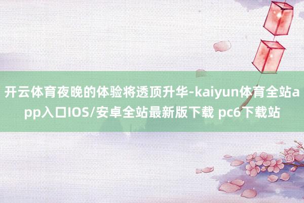 开云体育夜晚的体验将透顶升华-kaiyun体育全站app入口IOS/安卓全站最新版下载 pc6下载站