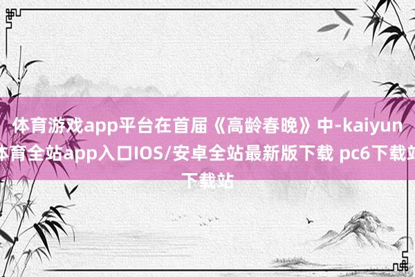 体育游戏app平台在首届《高龄春晚》中-kaiyun体育全站app入口IOS/安卓全站最新版下载 pc6下载站