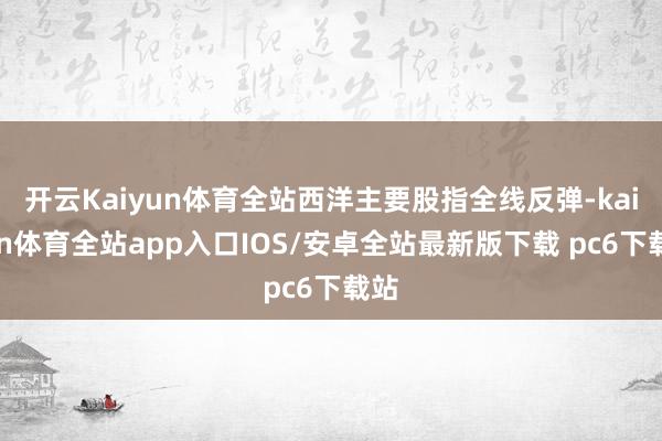 开云Kaiyun体育全站西洋主要股指全线反弹-kaiyun体育全站app入口IOS/安卓全站最新版下载 pc6下载站