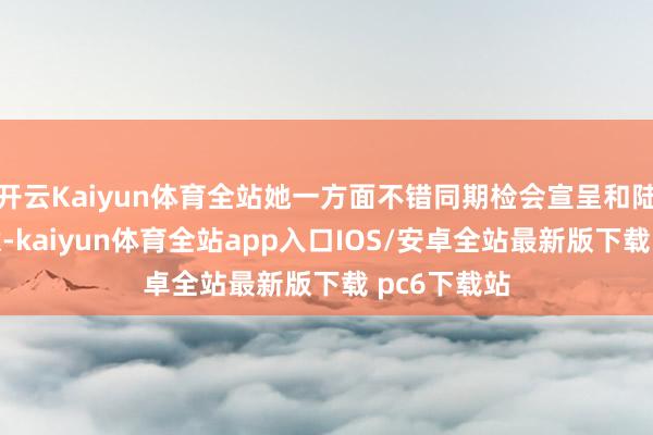 开云Kaiyun体育全站她一方面不错同期检会宣呈和陆彦廷的情意-kaiyun体育全站app入口IOS/安卓全站最新版下载 pc6下载站