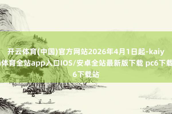 开云体育(中国)官方网站2026年4月1日起-kaiyun体育全站app入口IOS/安卓全站最新版下载 pc6下载站