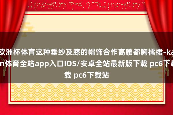 欧洲杯体育这种垂纱及膝的帽饰合作高腰都胸襦裙-kaiyun体育全站app入口IOS/安卓全站最新版下载 pc6下载站