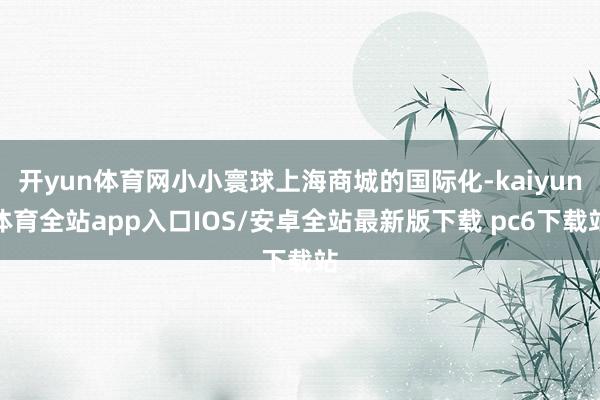 开yun体育网小小寰球上海商城的国际化-kaiyun体育全站app入口IOS/安卓全站最新版下载 pc6下载站