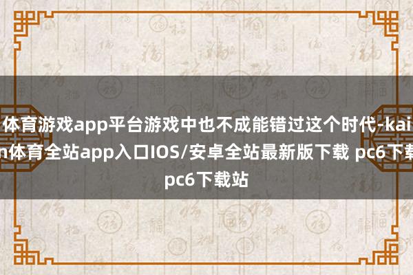 体育游戏app平台游戏中也不成能错过这个时代-kaiyun体育全站app入口IOS/安卓全站最新版下载 pc6下载站