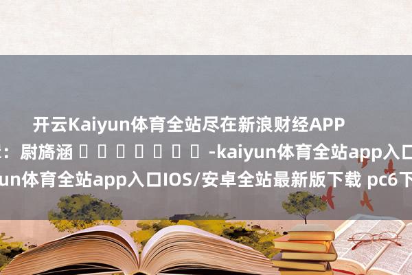 开云Kaiyun体育全站尽在新浪财经APP            						包袱剪辑：尉旖涵 							-kaiyun体育全站app入口IOS/安卓全站最新版下载 pc6下载站