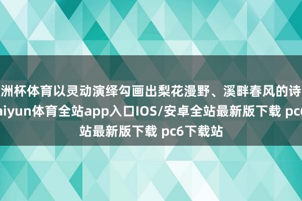 欧洲杯体育以灵动演绎勾画出梨花漫野、溪畔春风的诗意画卷-kaiyun体育全站app入口IOS/安卓全站最新版下载 pc6下载站