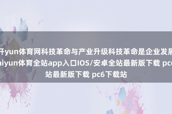 开yun体育网科技革命与产业升级科技革命是企业发展中枢-kaiyun体育全站app入口IOS/安卓全站最新版下载 pc6下载站
